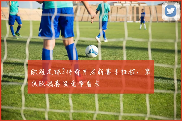 欧冠足球2传奇开启新赛季征程,聚焦欧战赛场竞争看点