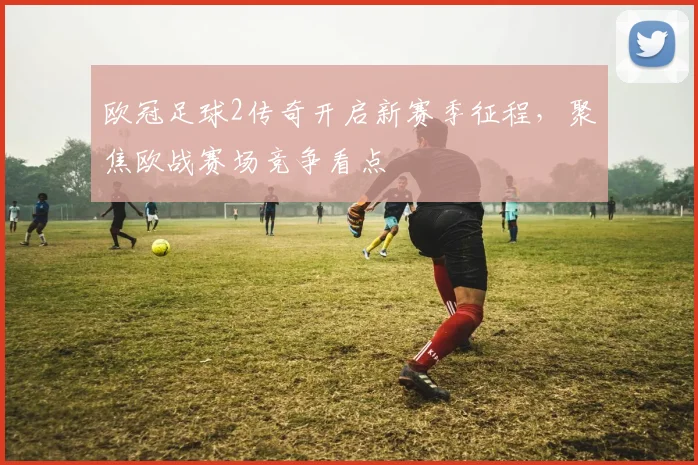 欧冠足球2传奇开启新赛季征程，聚焦欧战赛场竞争看点