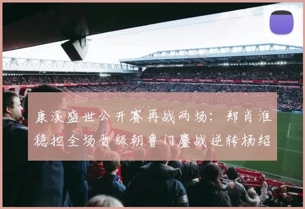 康溪盛世公开赛再战两场：郑肖淮稳控全场晋级朝鲁门鏖战逆转杨绍杰