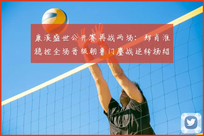 康溪盛世公开赛再战两场:郑肖淮稳控全场晋级朝鲁门鏖战逆转杨绍杰