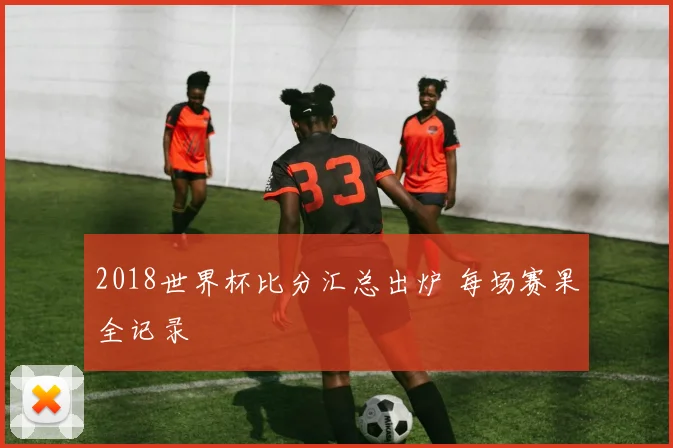 2018世界杯比分汇总出炉 每场赛果全记录