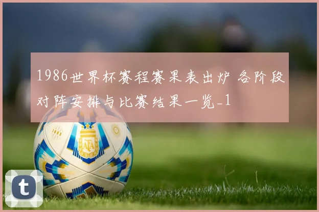 1986世界杯赛程赛果表出炉 各阶段对阵安排与比赛结果一览_1